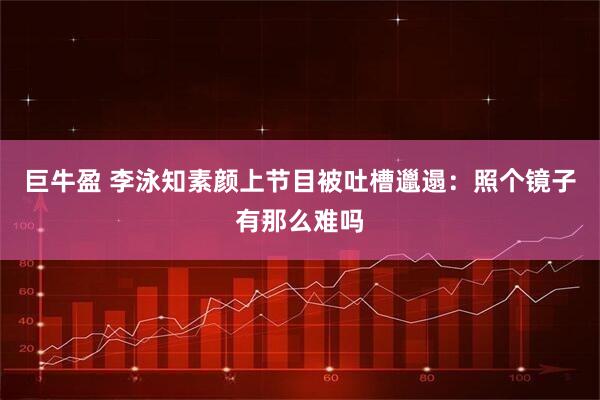 巨牛盈 李泳知素颜上节目被吐槽邋遢：照个镜子有那么难吗