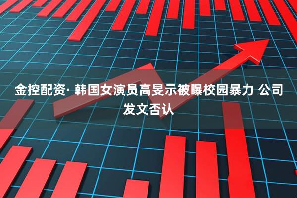 金控配资· 韩国女演员高旻示被曝校园暴力 公司发文否认
