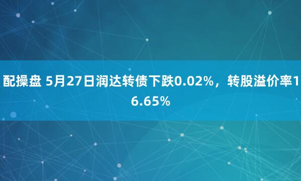 配操盘 5月27日润达转债下跌0.02%，转股溢价率16.65%