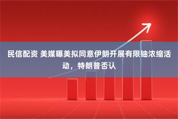 民信配资 美媒曝美拟同意伊朗开展有限铀浓缩活动，特朗普否认
