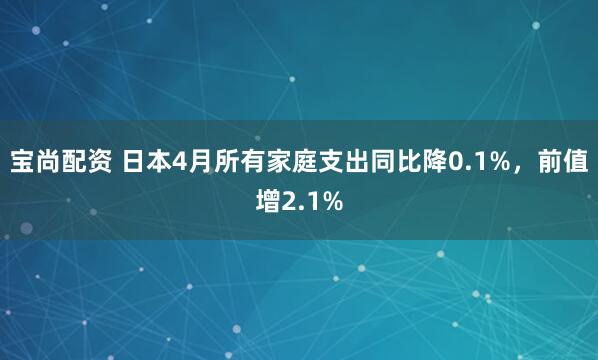 宝尚配资 日本4月所有家庭支出同比降0.1%，前值增2.1%