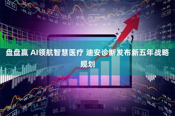 盘盘赢 AI领航智慧医疗 迪安诊断发布新五年战略规划