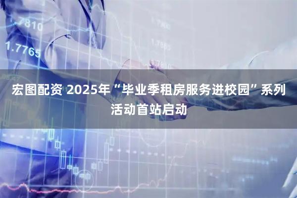 宏图配资 2025年“毕业季租房服务进校园”系列活动首站启动
