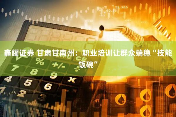 鑫耀证券 甘肃甘南州：职业培训让群众端稳“技能饭碗”