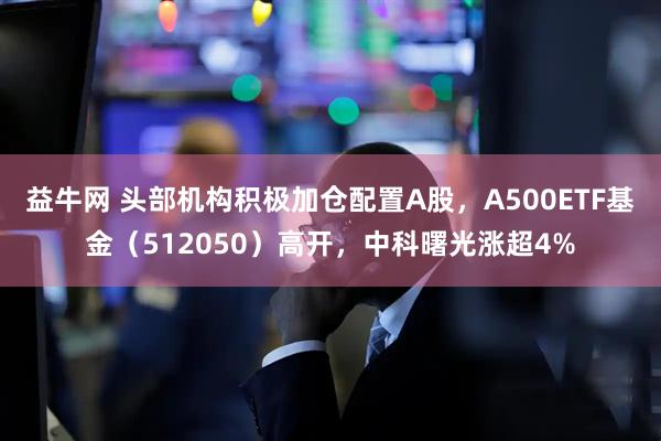 益牛网 头部机构积极加仓配置A股，A500ETF基金（512050）高开，中科曙光涨超4%