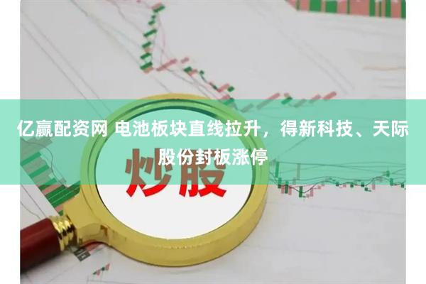亿赢配资网 电池板块直线拉升，得新科技、天际股份封板涨停