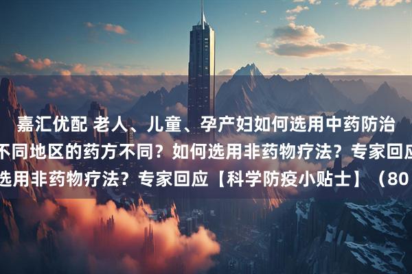 嘉汇优配 老人、儿童、孕产妇如何选用中药防治新冠病毒感染？为什么不同地区的药方不同？如何选用非药物疗法？专家回应【科学防疫小贴士】（80）