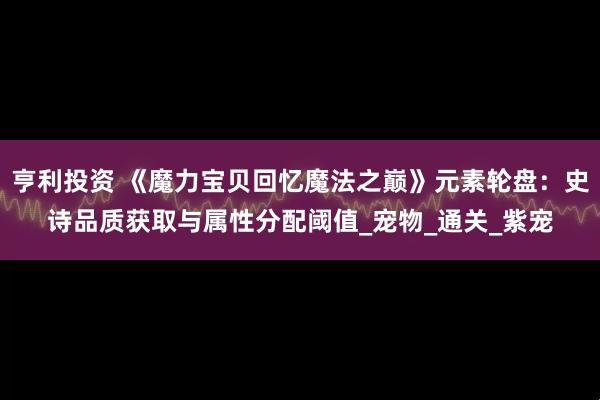 亨利投资 《魔力宝贝回忆魔法之巅》元素轮盘：史诗品质获取与属性分配阈值_宠物_通关_紫宠