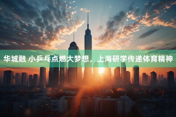 华城融 小乒乓点燃大梦想，上海研学传递体育精神