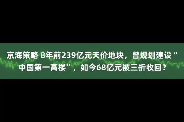 京海策略 8年前239亿元天价地块，曾规划建设“中国第一高楼”，如今68亿元被三折收回？