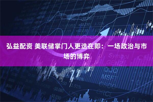 弘益配资 美联储掌门人更迭在即：一场政治与市场的博弈