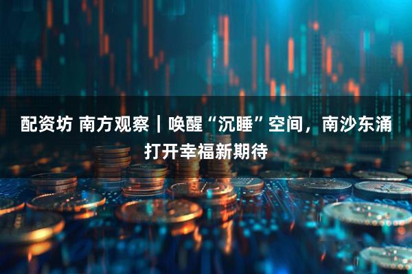 配资坊 南方观察｜唤醒“沉睡”空间，南沙东涌打开幸福新期待