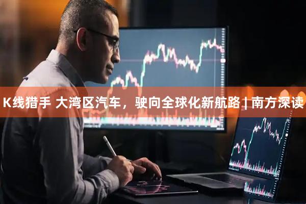 K线猎手 大湾区汽车，驶向全球化新航路 | 南方深读