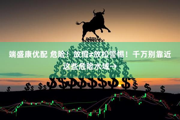 端盛康优配 危险！放假≠放松警惕！千万别靠近这些危险水域→
