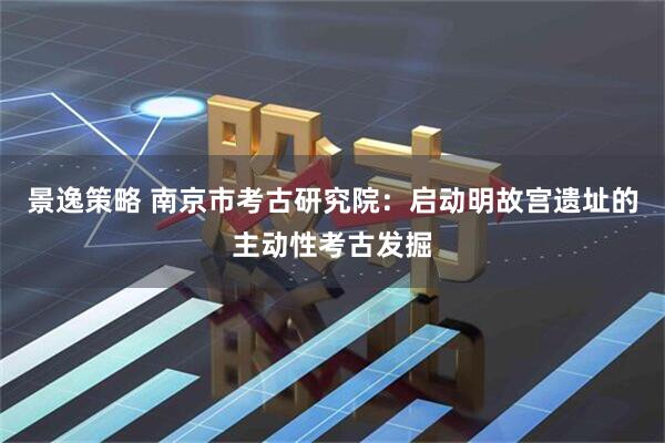景逸策略 南京市考古研究院：启动明故宫遗址的主动性考古发掘