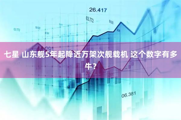 七星 山东舰5年起降近万架次舰载机 这个数字有多牛？