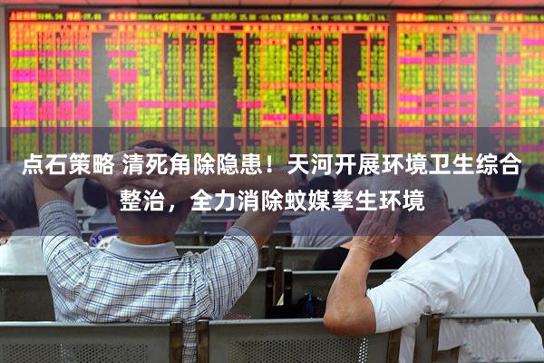 点石策略 清死角除隐患！天河开展环境卫生综合整治，全力消除蚊媒孳生环境