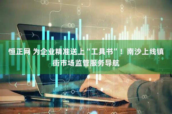 恒正网 为企业精准送上“工具书”！南沙上线镇街市场监管服务导航