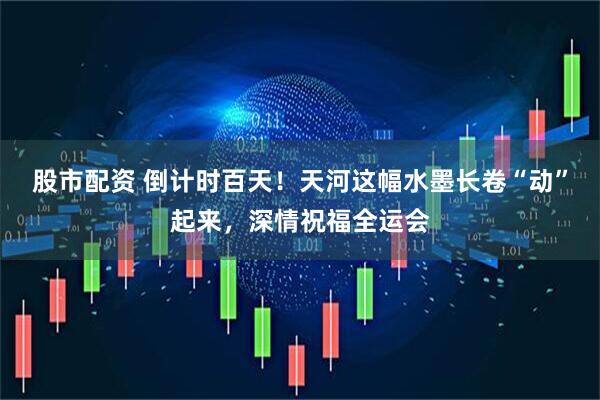 股市配资 倒计时百天！天河这幅水墨长卷“动”起来，深情祝福全运会