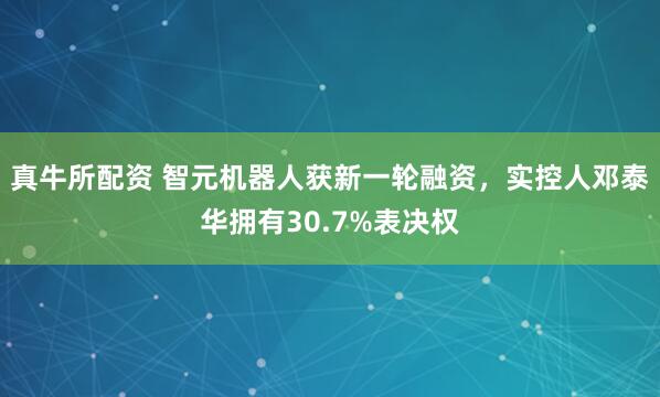 真牛所配资 智元机器人获新一轮融资，实控人邓泰华拥有30.7%表决权