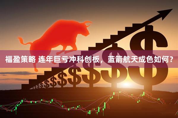 福盈策略 连年巨亏冲科创板，蓝箭航天成色如何？