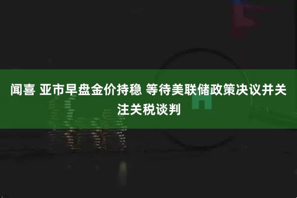 闻喜 亚市早盘金价持稳 等待美联储政策决议并关注关税谈判