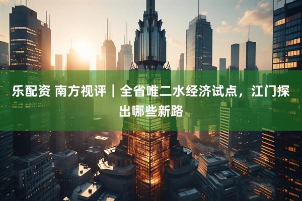 乐配资 南方视评｜全省唯二水经济试点，江门探出哪些新路
