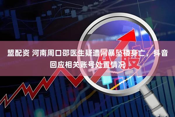 盟配资 河南周口邵医生疑遭网暴坠楼身亡，抖音回应相关账号处置情况