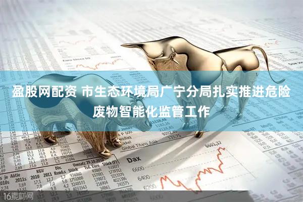 盈股网配资 市生态环境局广宁分局扎实推进危险废物智能化监管工作
