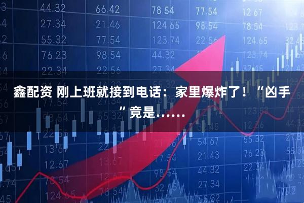 鑫配资 刚上班就接到电话：家里爆炸了！“凶手”竟是……