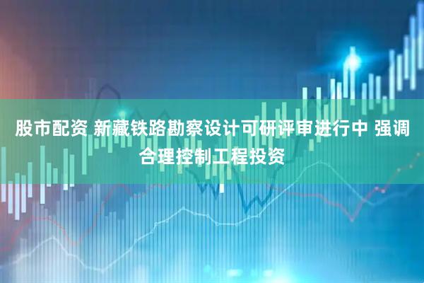 股市配资 新藏铁路勘察设计可研评审进行中 强调合理控制工程投资
