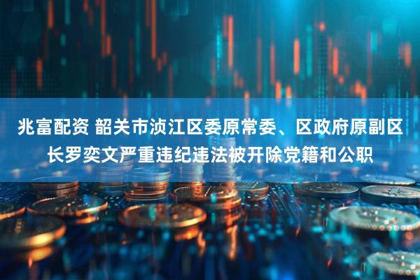 兆富配资 韶关市浈江区委原常委、区政府原副区长罗奕文严重违纪违法被开除党籍和公职