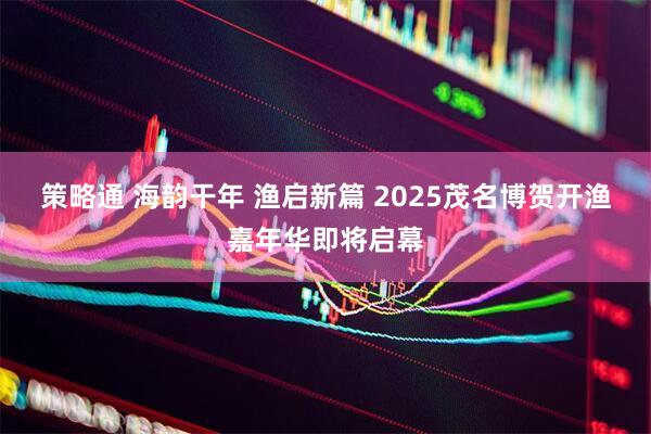 策略通 海韵干年 渔启新篇 2025茂名博贺开渔嘉年华即将启幕