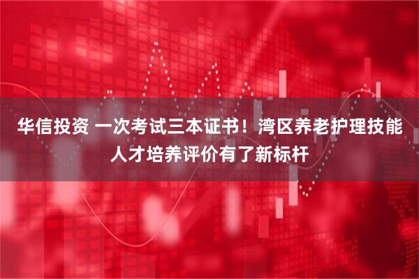 华信投资 一次考试三本证书！湾区养老护理技能人才培养评价有了新标杆