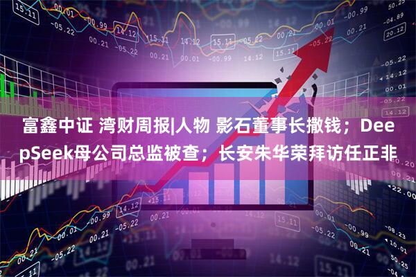 富鑫中证 湾财周报|人物 影石董事长撒钱；DeepSeek母公司总监被查；长安朱华荣拜访任正非