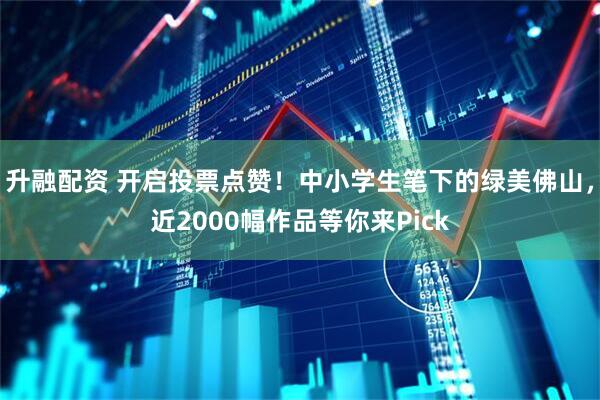 升融配资 开启投票点赞！中小学生笔下的绿美佛山，近2000幅作品等你来Pick