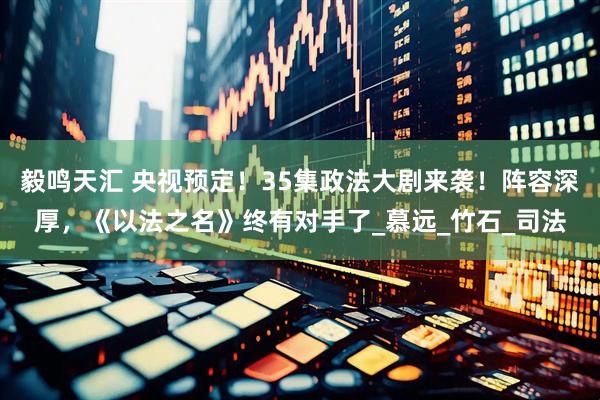 毅鸣天汇 央视预定！35集政法大剧来袭！阵容深厚，《以法之名》终有对手了_慕远_竹石_司法