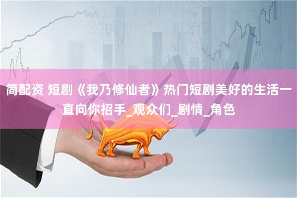简配资 短剧《我乃修仙者》热门短剧美好的生活一直向你招手_观众们_剧情_角色