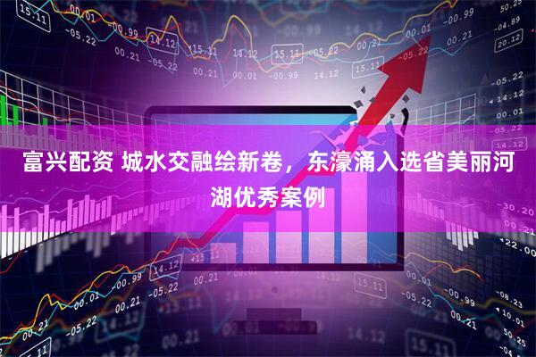 富兴配资 城水交融绘新卷，东濠涌入选省美丽河湖优秀案例