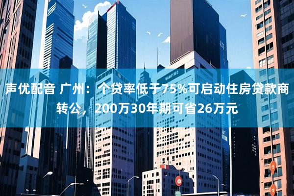 声优配音 广州：个贷率低于75%可启动住房贷款商转公，200万30年期可省26万元