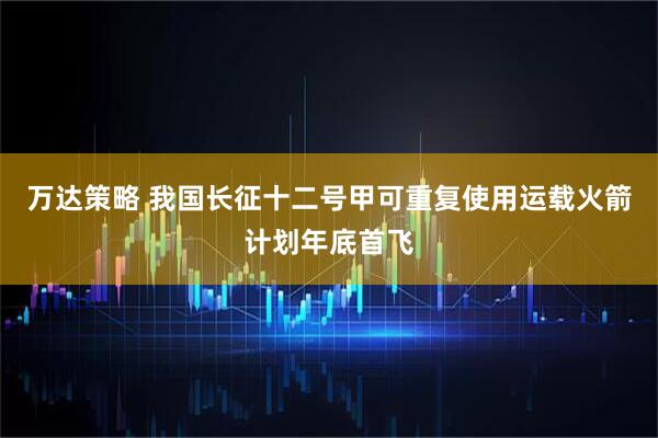 万达策略 我国长征十二号甲可重复使用运载火箭计划年底首飞