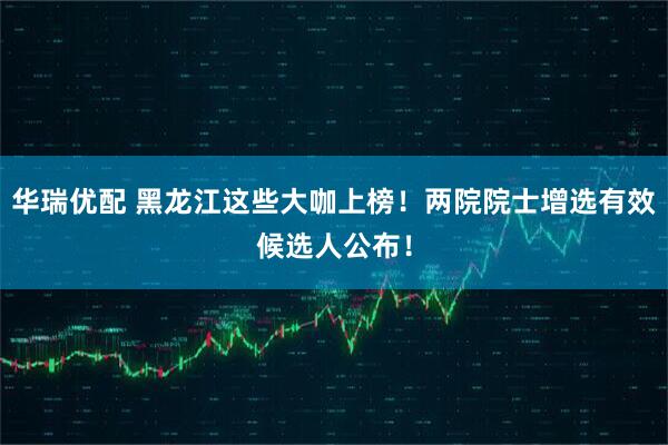 华瑞优配 黑龙江这些大咖上榜！两院院士增选有效候选人公布！