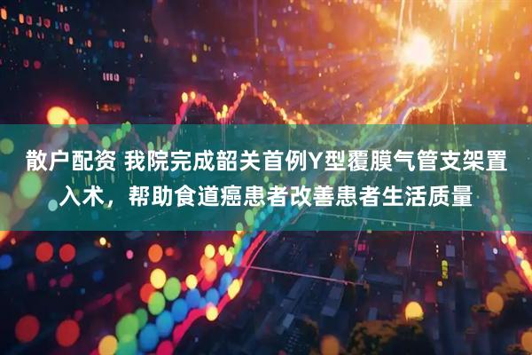 散户配资 我院完成韶关首例Y型覆膜气管支架置入术，帮助食道癌患者改善患者生活质量