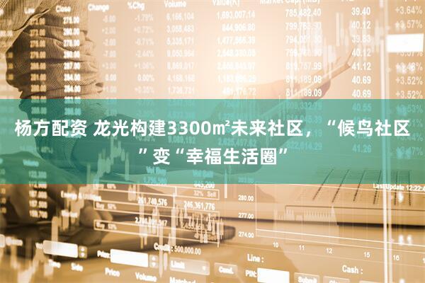 杨方配资 龙光构建3300㎡未来社区，“候鸟社区”变“幸福生活圈”