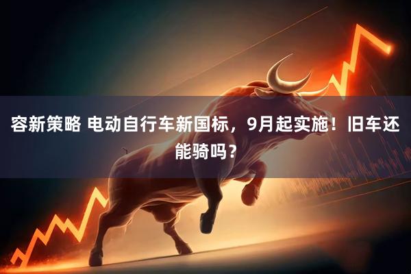 容新策略 电动自行车新国标，9月起实施！旧车还能骑吗？
