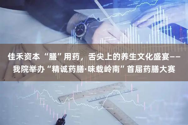 佳禾资本 “膳”用药，舌尖上的养生文化盛宴——我院举办“精诚药膳·味载岭南”首届药膳大赛