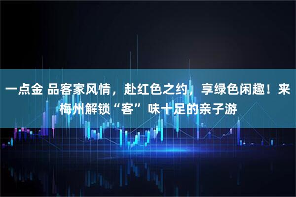 一点金 品客家风情，赴红色之约，享绿色闲趣！来梅州解锁“客” 味十足的亲子游