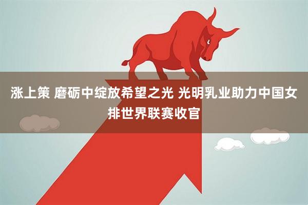 涨上策 磨砺中绽放希望之光 光明乳业助力中国女排世界联赛收官