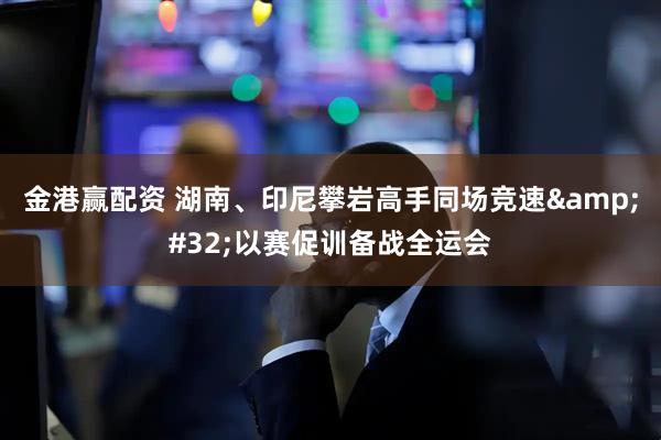 金港赢配资 湖南、印尼攀岩高手同场竞速&#32;以赛促训备战全运会