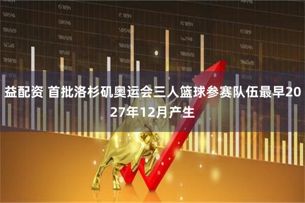 益配资 首批洛杉矶奥运会三人篮球参赛队伍最早2027年12月产生
